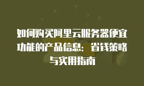 如何购买阿里云服务器便宜功能的产品信息：省钱策略与实用指南