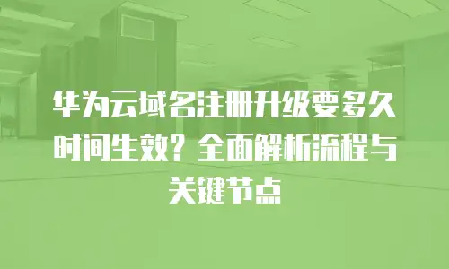 华为云域名注册升级要多久时间生效？全面解析流程与关键节点