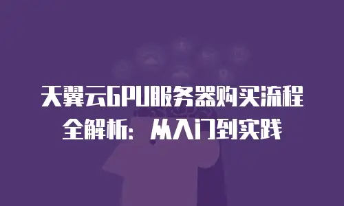 天翼云GPU服务器购买流程全解析：从入门到实践