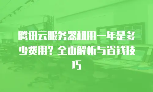 腾讯云服务器租用一年是多少费用？全面解析与省钱技巧