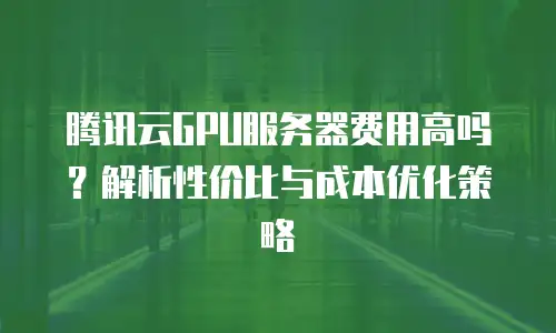 腾讯云GPU服务器费用高吗？解析性价比与成本优化策略