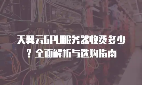 天翼云GPU服务器收费多少？全面解析与选购指南