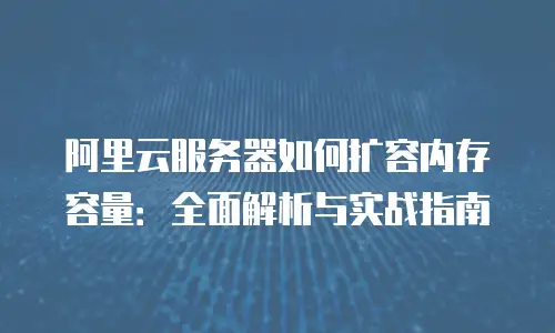 阿里云服务器如何扩容内存容量：全面解析与实战指南