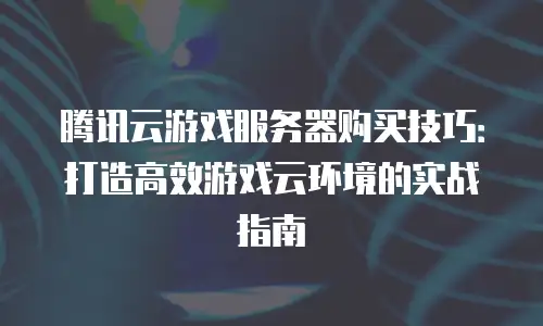 腾讯云游戏服务器购买技巧：打造高效游戏云环境的实战指南