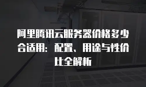 阿里腾讯云服务器价格多少合适用：配置、用途与性价比全解析