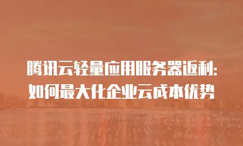 腾讯云轻量应用服务器返利：如何最大化企业云成本优势
