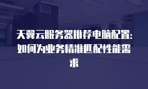 天翼云服务器推荐电脑配置：如何为业务精准匹配性能需求