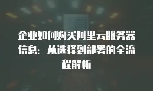 企业如何购买阿里云服务器信息：从选择到部署的全流程解析