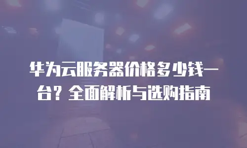 华为云服务器价格多少钱一台？全面解析与选购指南