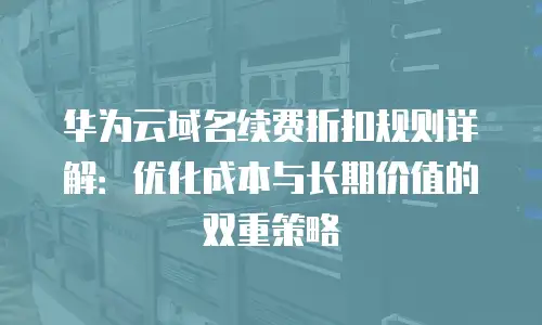 华为云域名续费折扣规则详解：优化成本与长期价值的双重策略