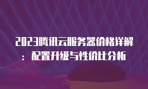 2023腾讯云服务器价格详解：配置升级与性价比分析