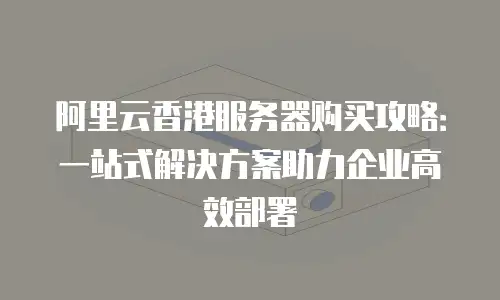 阿里云香港服务器购买攻略：一站式解决方案助力企业高效部署