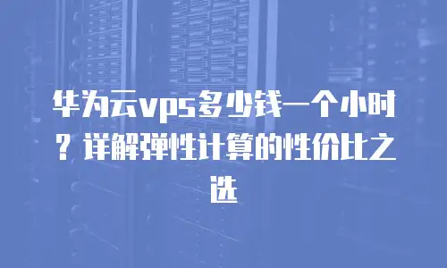 华为云vps多少钱一个小时？详解弹性计算的性价比之选