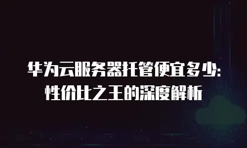 华为云服务器托管便宜多少：性价比之王的深度解析