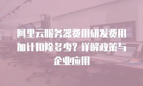 阿里云服务器费用研发费用加计扣除多少？详解政策与企业应用