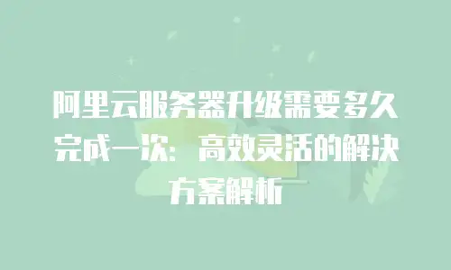 阿里云服务器升级需要多久完成一次：高效灵活的解决方案解析