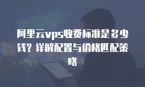 阿里云vps收费标准是多少钱？详解配置与价格匹配策略