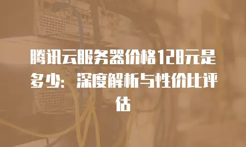 腾讯云服务器价格128元是多少：深度解析与性价比评估