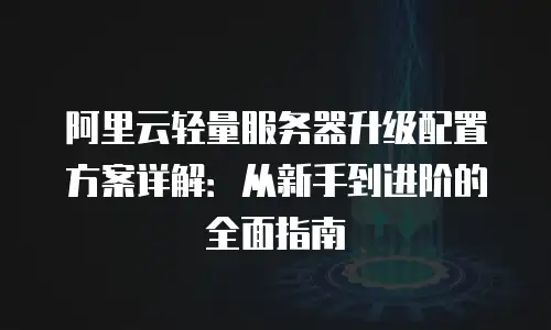 阿里云轻量服务器升级配置方案详解：从新手到进阶的全面指南