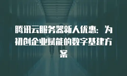 腾讯云服务器新人优惠：为初创企业赋能的数字基建方案