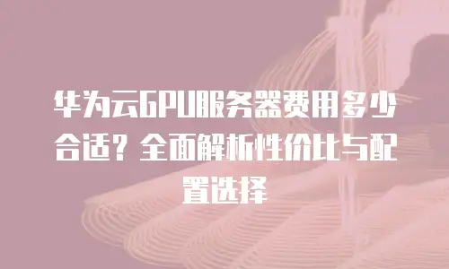 华为云GPU服务器费用多少合适？全面解析性价比与配置选择