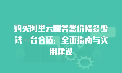 购买阿里云服务器价格多少钱一台合适：全面指南与实用建议
