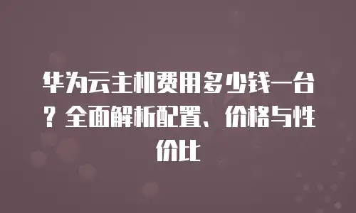 华为云主机费用多少钱一台？全面解析配置、价格与性价比