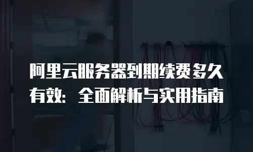 阿里云服务器到期续费多久有效：全面解析与实用指南