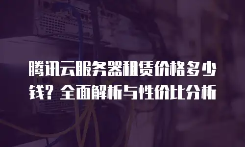 腾讯云服务器租赁价格多少钱？全面解析与性价比分析