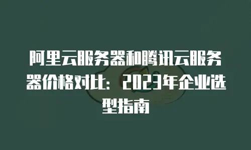 阿里云服务器和腾讯云服务器价格对比：2023年企业选型指南