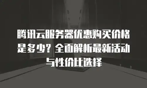 腾讯云服务器优惠购买价格是多少？全面解析最新活动与性价比选择