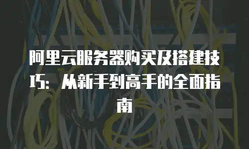 阿里云服务器购买及搭建技巧：从新手到高手的全面指南