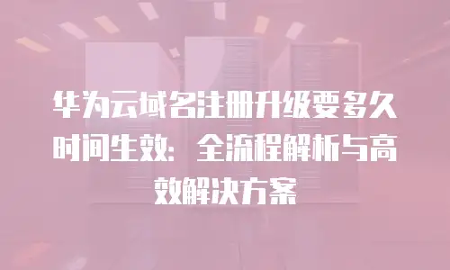 华为云域名注册升级要多久时间生效：全流程解析与高效解决方案