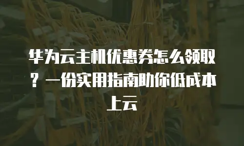 华为云主机优惠券怎么领取？一份实用指南助你低成本上云