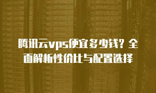 腾讯云vps便宜多少钱？全面解析性价比与配置选择