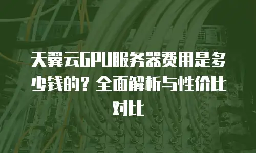 天翼云GPU服务器费用是多少钱的？全面解析与性价比对比