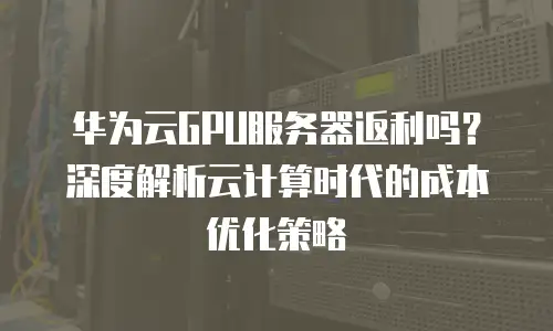 华为云GPU服务器返利吗？深度解析云计算时代的成本优化策略