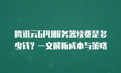 腾讯云GPU服务器续费是多少钱？一文解析成本与策略