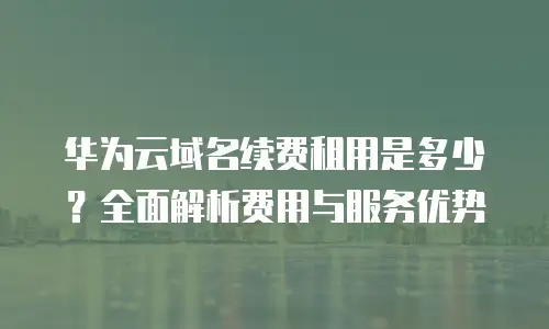 华为云域名续费租用是多少？全面解析费用与服务优势