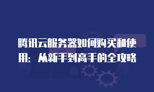 腾讯云服务器如何购买和使用：从新手到高手的全攻略