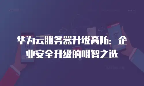 华为云服务器升级高防：企业安全升级的明智之选