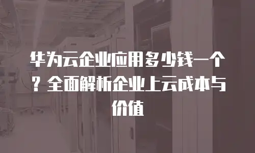 华为云企业应用多少钱一个？全面解析企业上云成本与价值