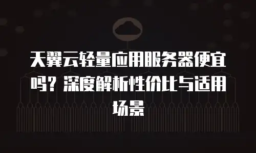 天翼云轻量应用服务器便宜吗？深度解析性价比与适用场景