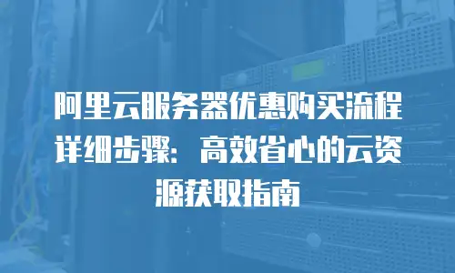 阿里云服务器优惠购买流程详细步骤：高效省心的云资源获取指南