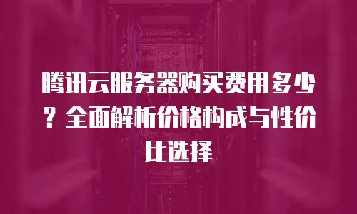 腾讯云服务器购买费用多少？全面解析价格构成与性价比选择