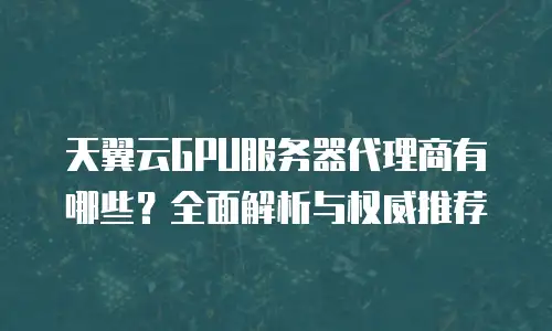 天翼云GPU服务器代理商有哪些？全面解析与权威推荐