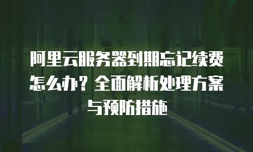 阿里云服务器到期忘记续费怎么办？全面解析处理方案与预防措施