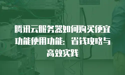 腾讯云服务器如何购买便宜功能使用功能：省钱攻略与高效实践