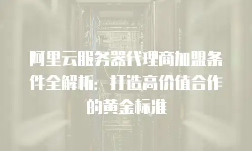 阿里云服务器代理商加盟条件全解析：打造高价值合作的黄金标准