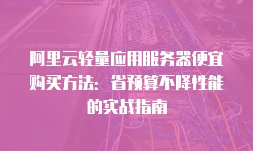 阿里云轻量应用服务器便宜购买方法：省预算不降性能的实战指南
